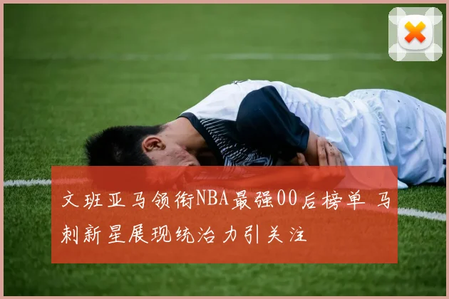 文班亚马领衔NBA最强00后榜单 马刺新星展现统治力引关注