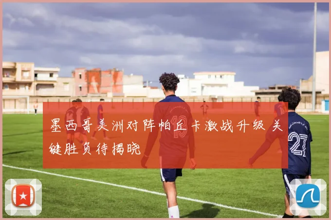 墨西哥美洲对阵帕丘卡激战升级 关键胜负待揭晓