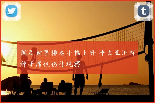 国足世界排名小幅上升 冲击亚洲杯种子席位仍待观察