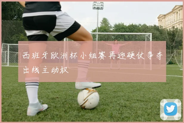 西班牙欧洲杯小组赛再迎硬仗争夺出线主动权