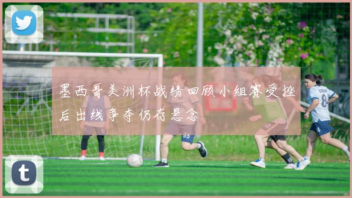 墨西哥美洲杯战绩回顾小组赛受挫后出线争夺仍存悬念