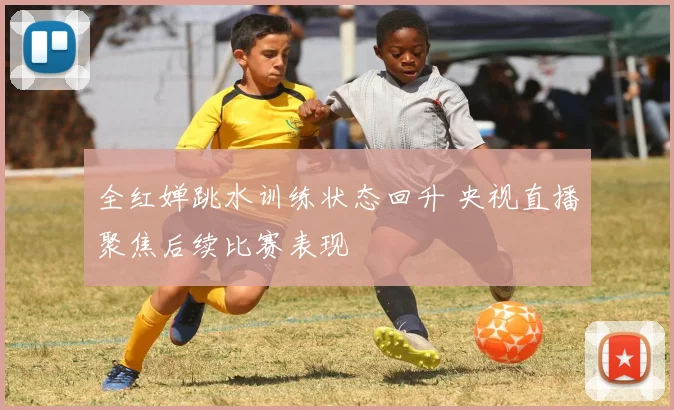 全红婵跳水训练状态回升 央视直播聚焦后续比赛表现