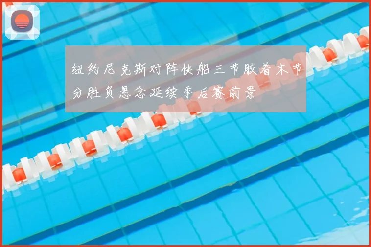 纽约尼克斯对阵快船三节胶着末节分胜负悬念延续季后赛前景