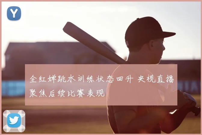 全红婵跳水训练状态回升 央视直播聚焦后续比赛表现