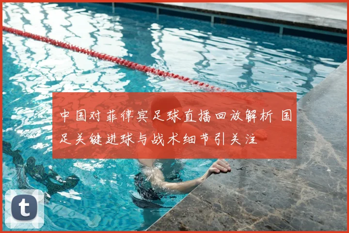 中国对菲律宾足球直播回放解析 国足关键进球与战术细节引关注