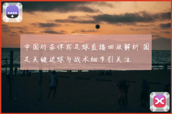 中国对菲律宾足球直播回放解析 国足关键进球与战术细节引关注