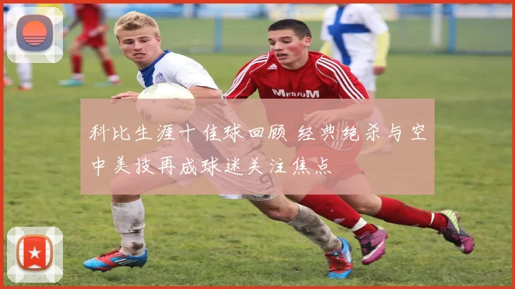 科比生涯十佳球回顾 经典绝杀与空中美技再成球迷关注焦点