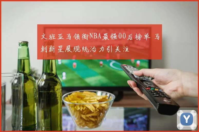 文班亚马领衔NBA最强00后榜单 马刺新星展现统治力引关注