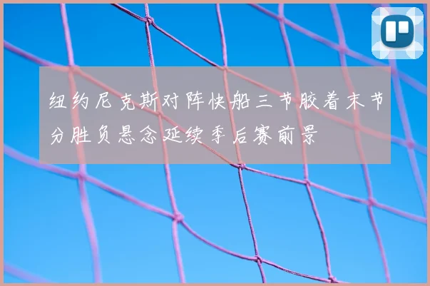纽约尼克斯对阵快船三节胶着末节分胜负悬念延续季后赛前景
