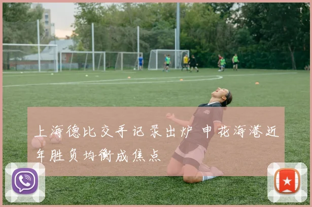 上海德比交手记录出炉 申花海港近年胜负均衡成焦点