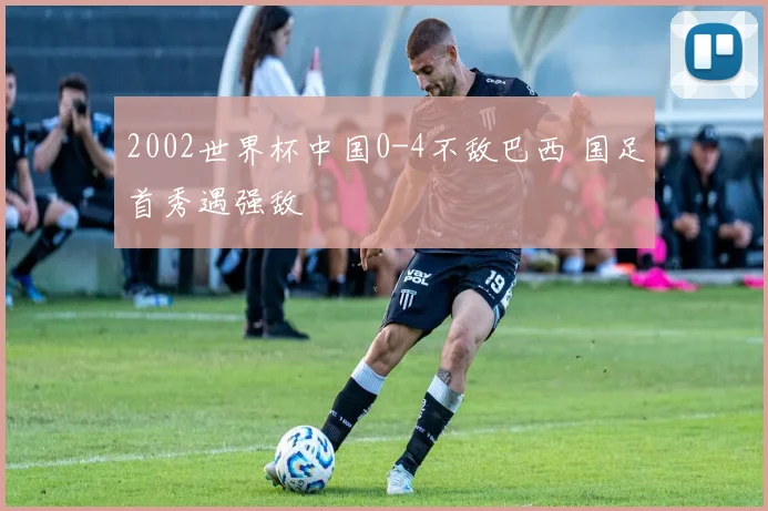 2002世界杯中国0-4不敌巴西 国足首秀遇强敌