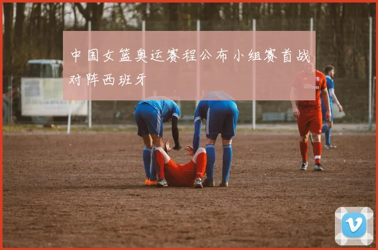中国女篮奥运赛程公布小组赛首战对阵西班牙