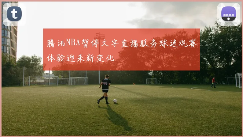 腾讯NBA暂停文字直播服务球迷观赛体验迎来新变化