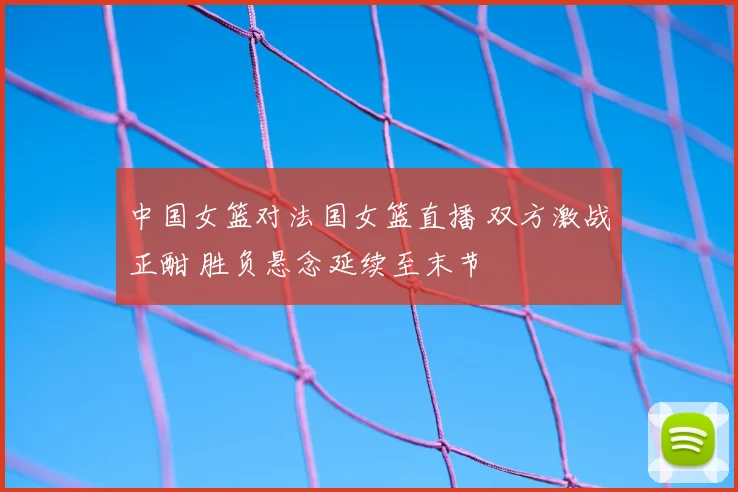 中国女篮对法国女篮直播 双方激战正酣 胜负悬念延续至末节