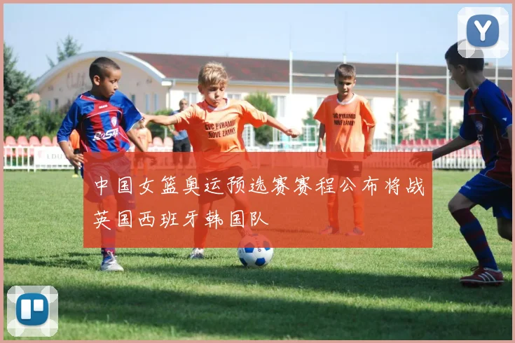 中国女篮奥运预选赛赛程公布将战英国西班牙韩国队