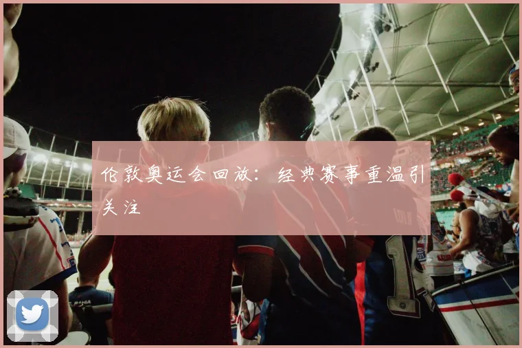 伦敦奥运会回放:经典赛事重温引关注