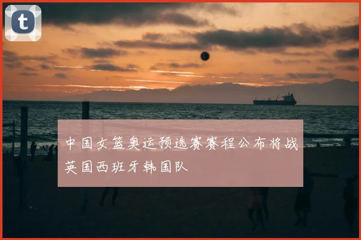 中国女篮奥运预选赛赛程公布将战英国西班牙韩国队