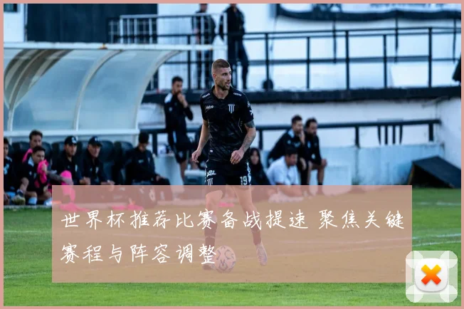 世界杯推荐比赛备战提速 聚焦关键赛程与阵容调整