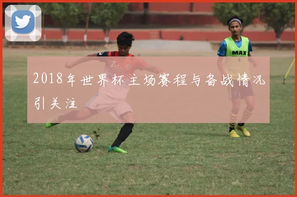 2018年世界杯主场赛程与备战情况引关注