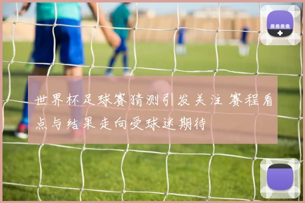 世界杯足球赛猜测引发关注 赛程看点与结果走向受球迷期待