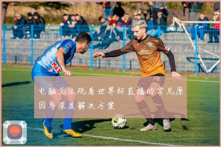 电脑无法观看世界杯直播的常见原因与深度解决方案