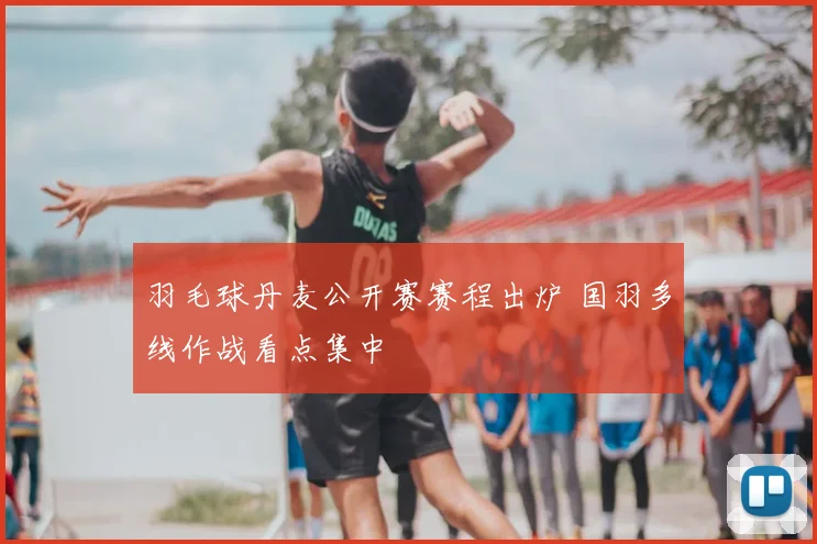 羽毛球丹麦公开赛赛程出炉 国羽多线作战看点集中
