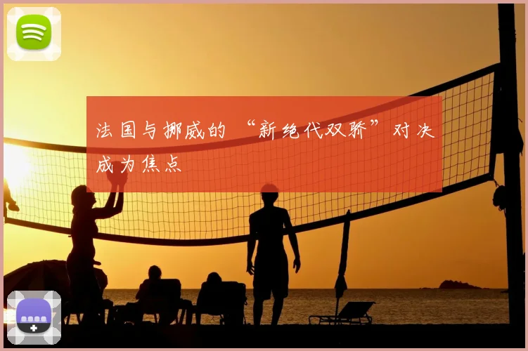 法国与挪威的 “新绝代双骄”对决成为焦点