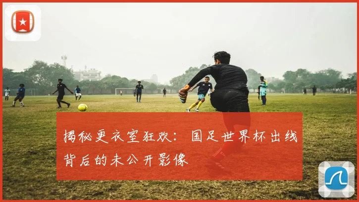 揭秘更衣室狂欢：国足世界杯出线背后的未公开影像
